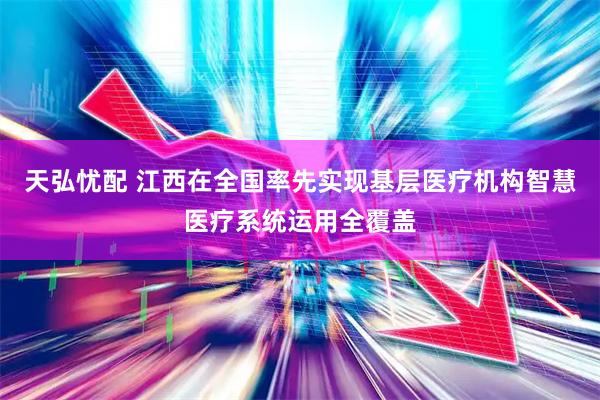 天弘忧配 江西在全国率先实现基层医疗机构智慧医疗系统运用全覆盖