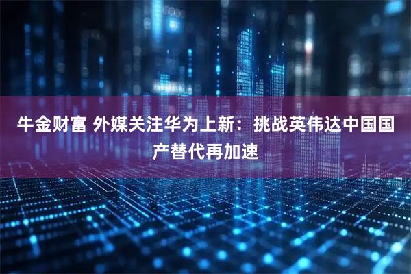 牛金财富 外媒关注华为上新：挑战英伟达中国国产替代再加速