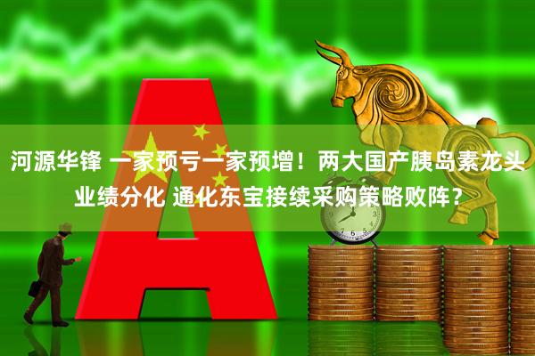 河源华锋 一家预亏一家预增！两大国产胰岛素龙头业绩分化 通化东宝接续采购策略败阵？
