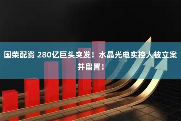 国荣配资 280亿巨头突发！水晶光电实控人被立案并留置！