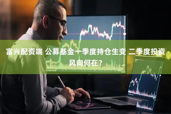 富兴配资端 公募基金一季度持仓生变 二季度投资风向何在？