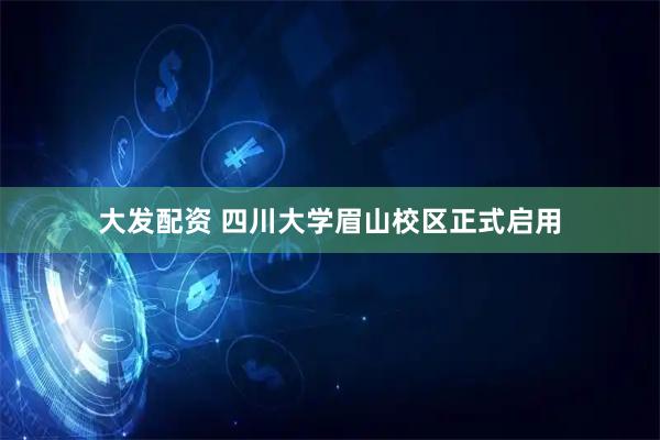 大发配资 四川大学眉山校区正式启用