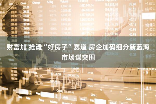 财富加 抢滩“好房子”赛道 房企加码细分新蓝海市场谋突围