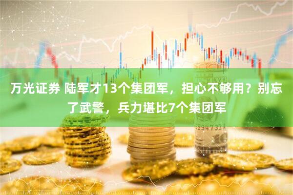 万光证券 陆军才13个集团军，担心不够用？别忘了武警，兵力堪比7个集团军