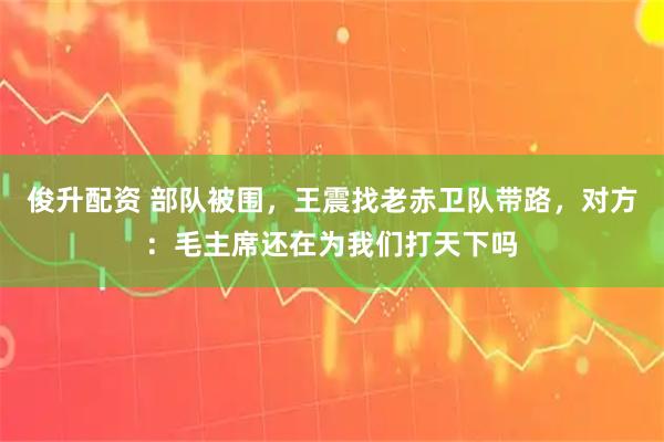 俊升配资 部队被围，王震找老赤卫队带路，对方：毛主席还在为我们打天下吗