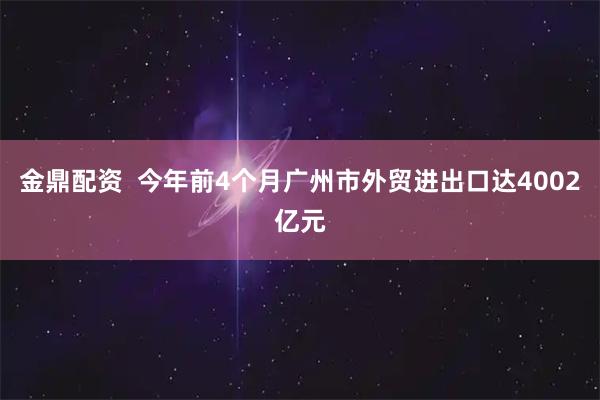 金鼎配资  今年前4个月广州市外贸进出口达4002亿元