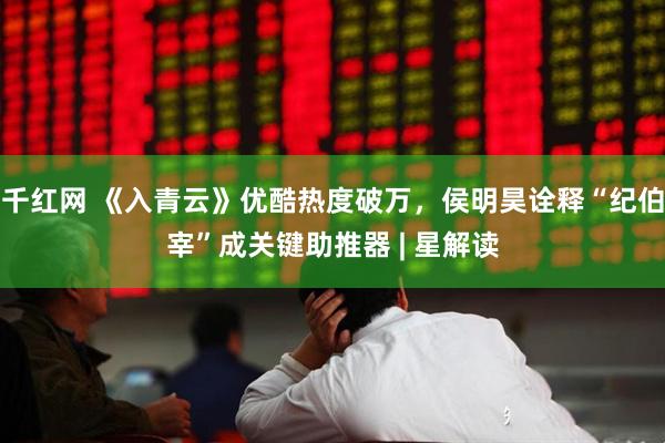 千红网 《入青云》优酷热度破万，侯明昊诠释“纪伯宰”成关键助推器 | 星解读
