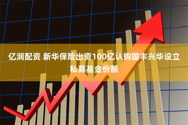 亿润配资 新华保险出资100亿认购国丰兴华设立私募基金份额