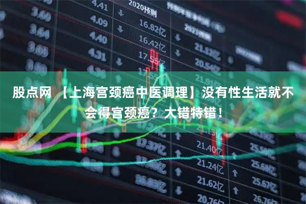 股点网 【上海宫颈癌中医调理】没有性生活就不会得宫颈癌？大错特错！