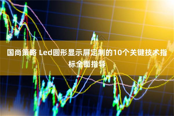 国尚策略 Led圆形显示屏定制的10个关键技术指标全面指导