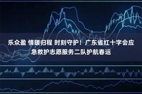 乐众盈 情暖归程 时刻守护！广东省红十字会应急救护志愿服务二队护航春运