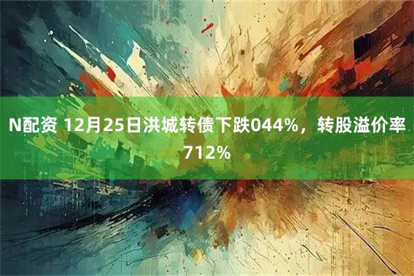 N配资 12月25日洪城转债下跌044%，转股溢价率712%