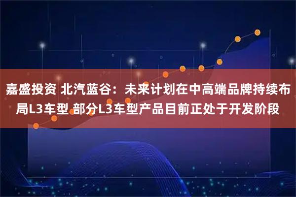 嘉盛投资 北汽蓝谷：未来计划在中高端品牌持续布局L3车型 部分L3车型产品目前正处于开发阶段