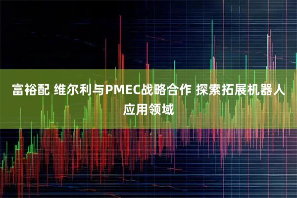 富裕配 维尔利与PMEC战略合作 探索拓展机器人应用领域