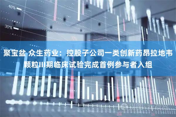 聚宝盆 众生药业：控股子公司一类创新药昂拉地韦颗粒III期临床试验完成首例参与者入组