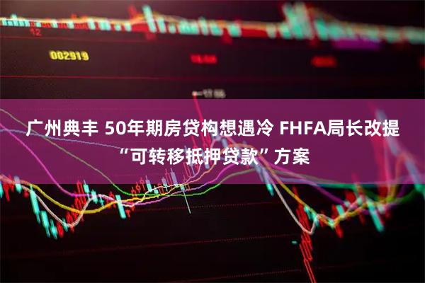 广州典丰 50年期房贷构想遇冷 FHFA局长改提“可转移抵押贷款”方案
