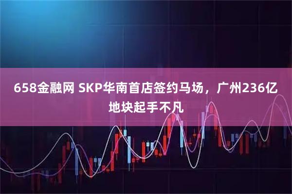 658金融网 SKP华南首店签约马场，广州236亿地块起手不凡
