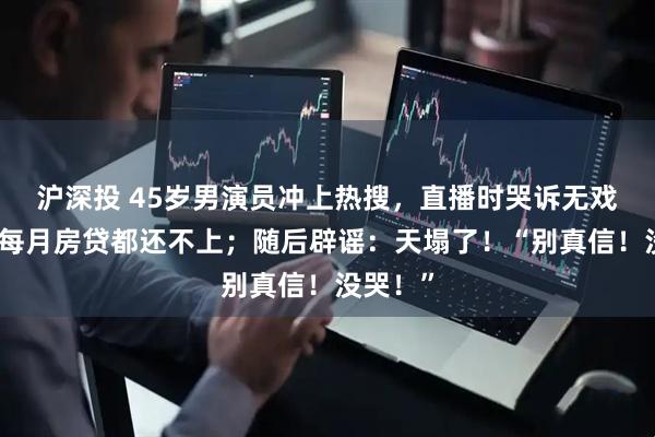 沪深投 45岁男演员冲上热搜，直播时哭诉无戏可拍，每月房贷都还不上；随后辟谣：天塌了！“别真信！没哭！”