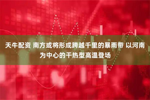 天牛配资 南方或将形成跨越千里的暴雨带 以河南为中心的干热型高温登场